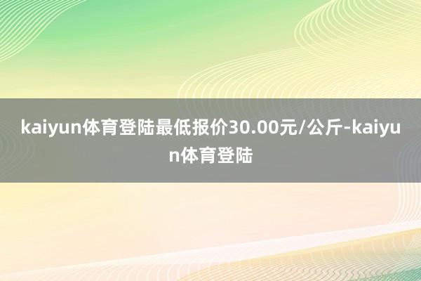 kaiyun体育登陆最低报价30.00元/公斤-kaiyun体育登陆