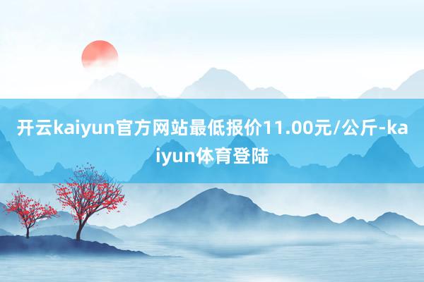 开云kaiyun官方网站最低报价11.00元/公斤-kaiyun体育登陆