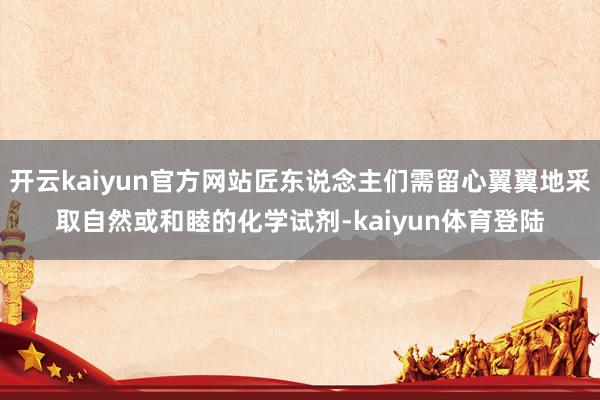 开云kaiyun官方网站匠东说念主们需留心翼翼地采取自然或和睦的化学试剂-kaiyun体育登陆