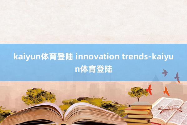 kaiyun体育登陆 innovation trends-kaiyun体育登陆