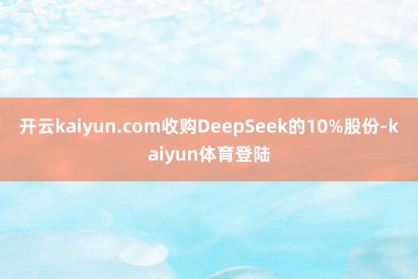 开云kaiyun.com收购DeepSeek的10%股份-kaiyun体育登陆