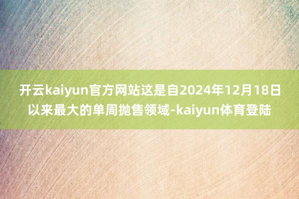 开云kaiyun官方网站这是自2024年12月18日以来最大的单周抛售领域-kaiyun体育登陆