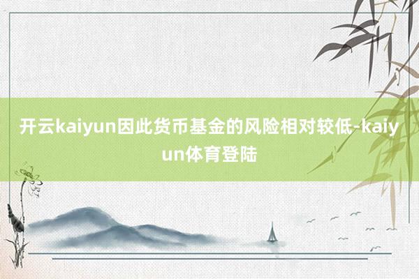 开云kaiyun因此货币基金的风险相对较低-kaiyun体育登陆