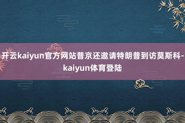 开云kaiyun官方网站普京还邀请特朗普到访莫斯科-kaiyun体育登陆