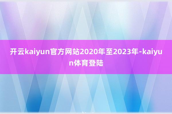 开云kaiyun官方网站2020年至2023年-kaiyun体育登陆