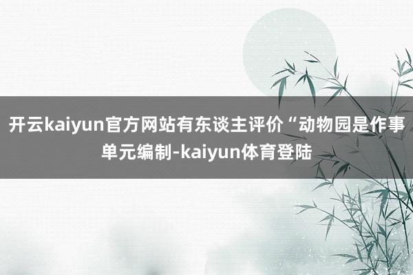 开云kaiyun官方网站有东谈主评价“动物园是作事单元编制-kaiyun体育登陆