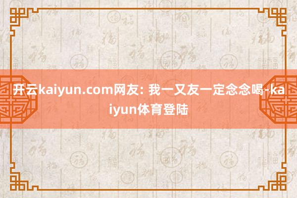 开云kaiyun.com网友: 我一又友一定念念喝-kaiyun体育登陆