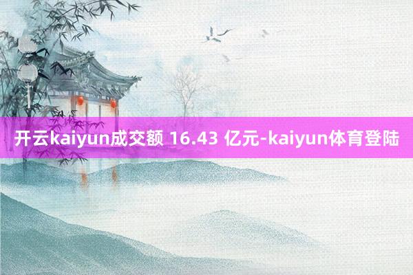 开云kaiyun成交额 16.43 亿元-kaiyun体育登陆