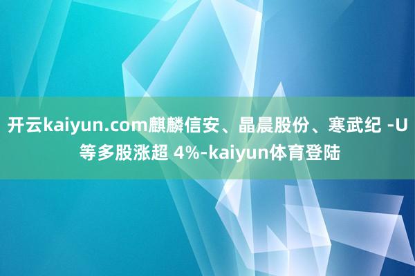 开云kaiyun.com麒麟信安、晶晨股份、寒武纪 -U 等多股涨超 4%-kaiyun体育登陆