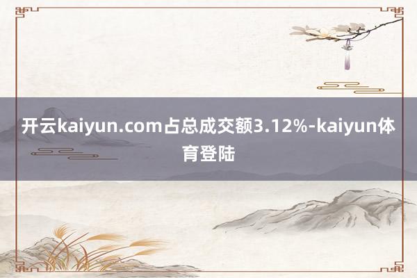 开云kaiyun.com占总成交额3.12%-kaiyun体育登陆