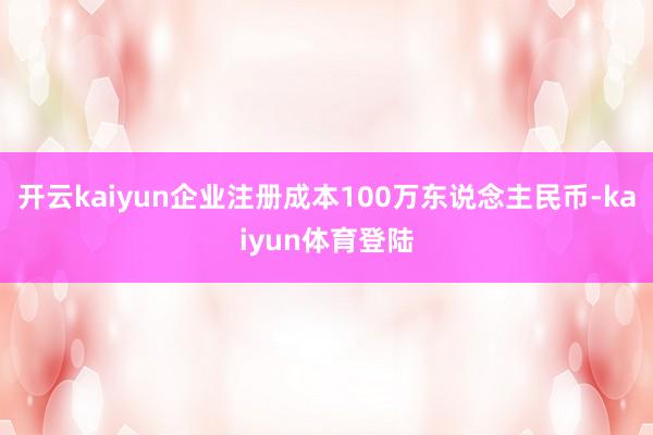 开云kaiyun企业注册成本100万东说念主民币-kaiyun体育登陆