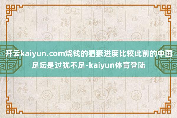 开云kaiyun.com烧钱的猖獗进度比较此前的中国足坛是过犹不足-kaiyun体育登陆