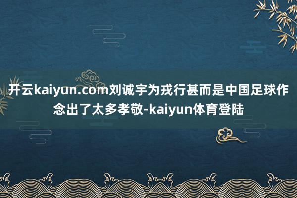开云kaiyun.com刘诚宇为戎行甚而是中国足球作念出了太多孝敬-kaiyun体育登陆