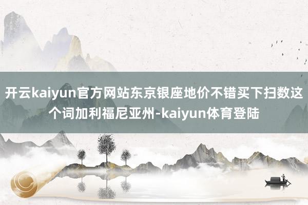 开云kaiyun官方网站东京银座地价不错买下扫数这个词加利福尼亚州-kaiyun体育登陆