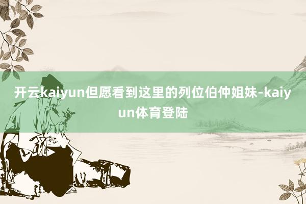 开云kaiyun但愿看到这里的列位伯仲姐妹-kaiyun体育登陆