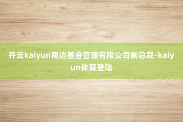 开云kaiyun南边基金管理有限公司副总裁-kaiyun体育登陆