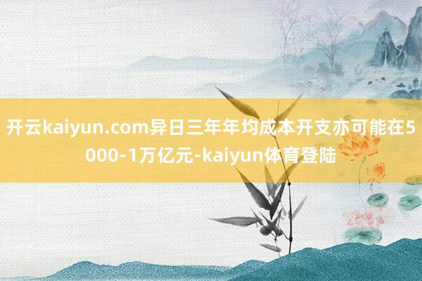 开云kaiyun.com异日三年年均成本开支亦可能在5000-1万亿元-kaiyun体育登陆