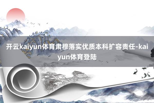 开云kaiyun体育肃穆落实优质本科扩容责任-kaiyun体育登陆