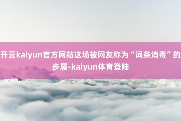 开云kaiyun官方网站这场被网友称为“词条消毒”的步履-kaiyun体育登陆