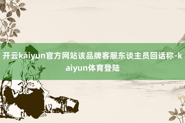开云kaiyun官方网站该品牌客服东谈主员回话称-kaiyun体育登陆