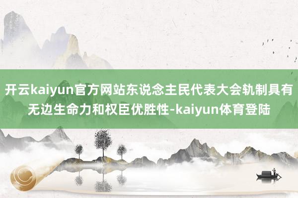 开云kaiyun官方网站东说念主民代表大会轨制具有无边生命力和权臣优胜性-kaiyun体育登陆