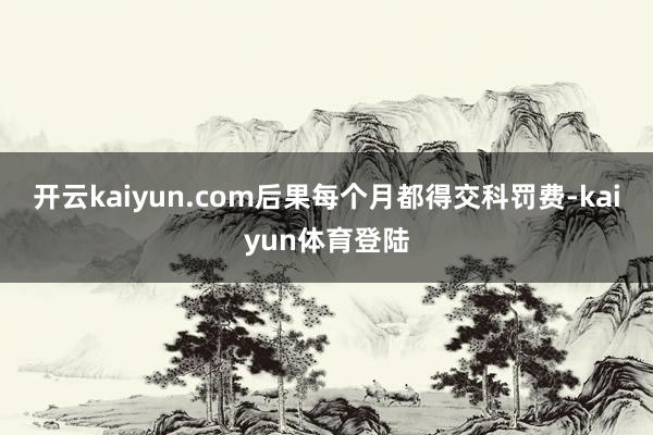 开云kaiyun.com后果每个月都得交科罚费-kaiyun体育登陆