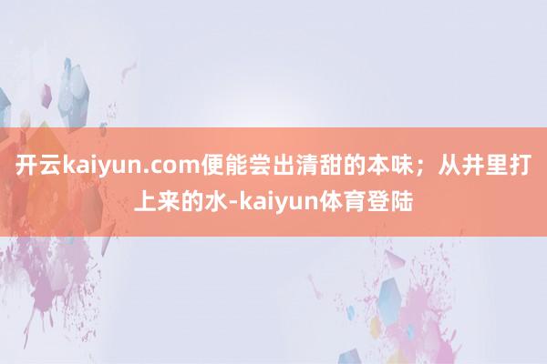 开云kaiyun.com便能尝出清甜的本味；从井里打上来的水-kaiyun体育登陆