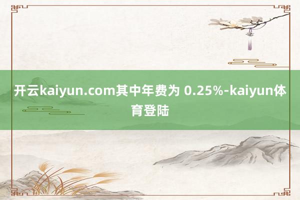 开云kaiyun.com其中年费为 0.25%-kaiyun体育登陆