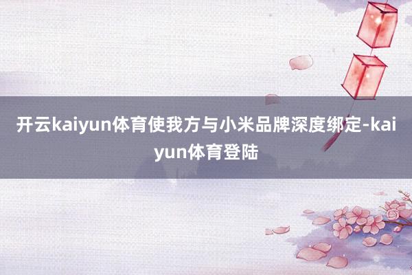 开云kaiyun体育使我方与小米品牌深度绑定-kaiyun体育登陆