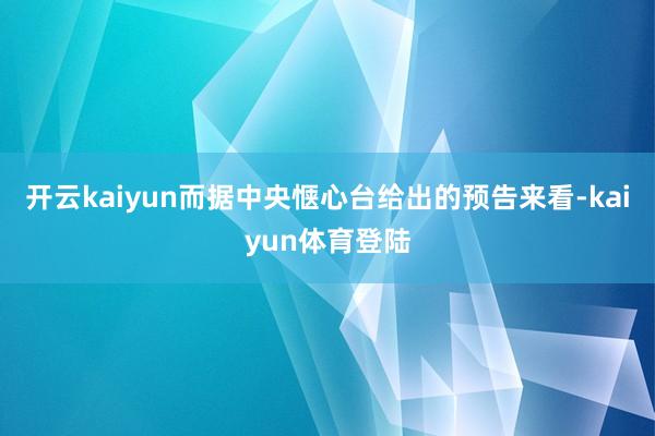 开云kaiyun而据中央惬心台给出的预告来看-kaiyun体育登陆