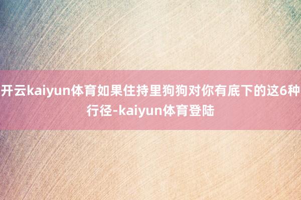 开云kaiyun体育如果住持里狗狗对你有底下的这6种行径-kaiyun体育登陆