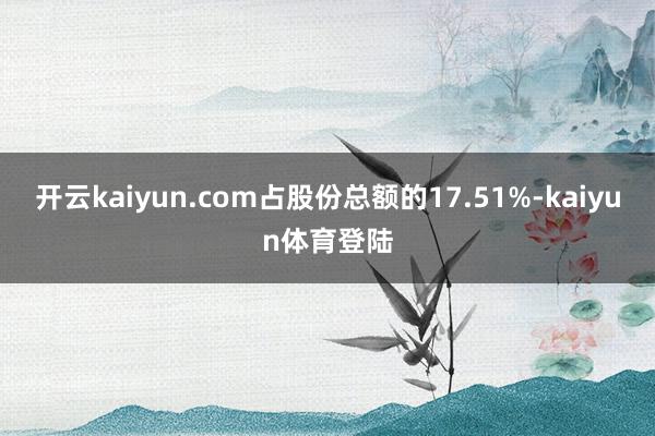 开云kaiyun.com占股份总额的17.51%-kaiyun体育登陆