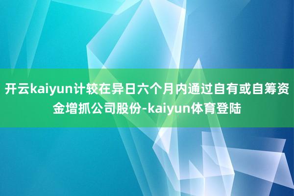 开云kaiyun计较在异日六个月内通过自有或自筹资金增抓公司股份-kaiyun体育登陆