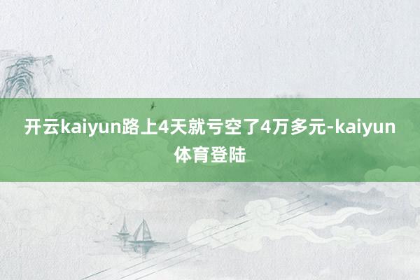 开云kaiyun路上4天就亏空了4万多元-kaiyun体育登陆