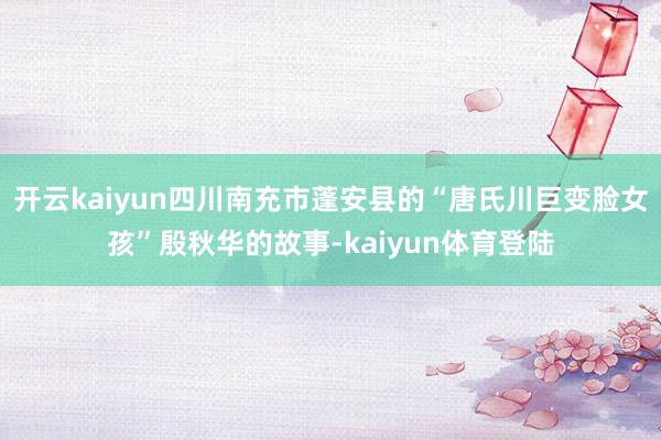 开云kaiyun四川南充市蓬安县的“唐氏川巨变脸女孩”殷秋华的故事-kaiyun体育登陆