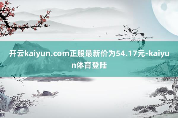 开云kaiyun.com正股最新价为54.17元-kaiyun体育登陆