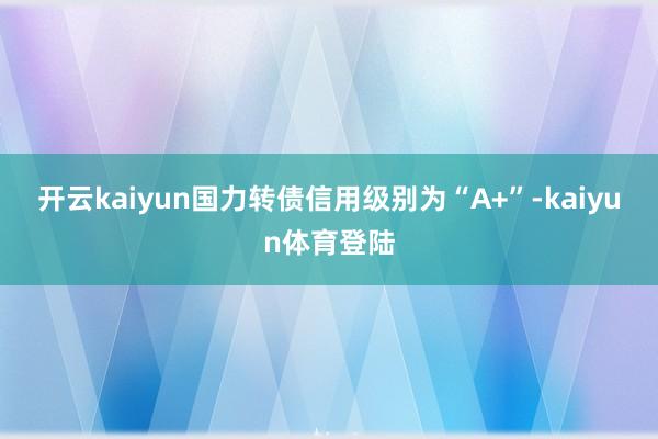 开云kaiyun国力转债信用级别为“A+”-kaiyun体育登陆