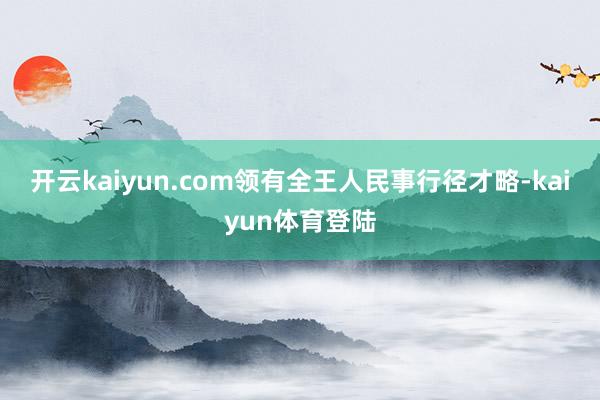 开云kaiyun.com领有全王人民事行径才略-kaiyun体育登陆