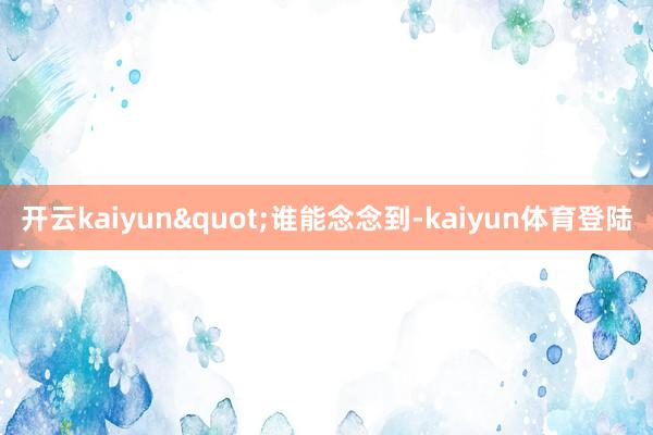 开云kaiyun"谁能念念到-kaiyun体育登陆