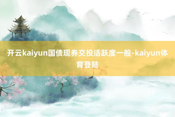 开云kaiyun国债现券交投活跃度一般-kaiyun体育登陆