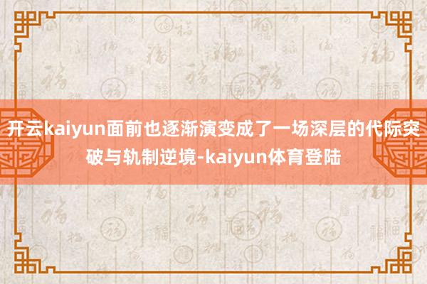 开云kaiyun面前也逐渐演变成了一场深层的代际突破与轨制逆境-kaiyun体育登陆