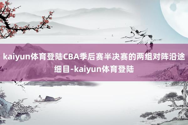 kaiyun体育登陆CBA季后赛半决赛的两组对阵沿途细目-kaiyun体育登陆
