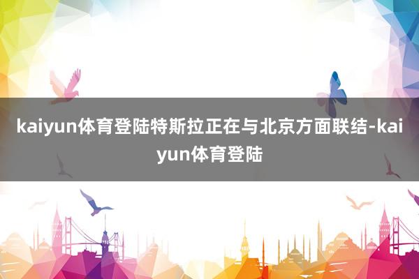 kaiyun体育登陆特斯拉正在与北京方面联结-kaiyun体育登陆