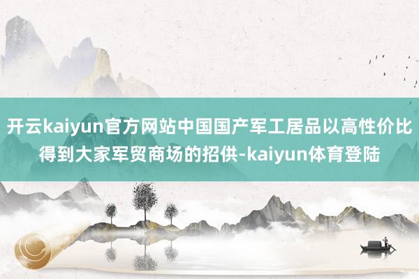 开云kaiyun官方网站中国国产军工居品以高性价比得到大家军贸商场的招供-kaiyun体育登陆