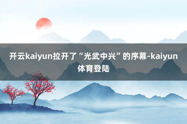 开云kaiyun拉开了“光武中兴”的序幕-kaiyun体育登陆