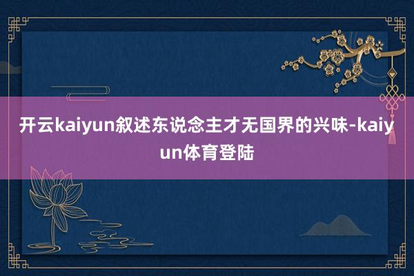 开云kaiyun叙述东说念主才无国界的兴味-kaiyun体育登陆