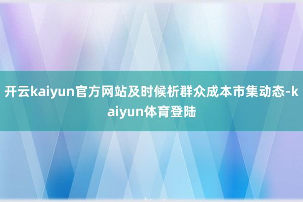 开云kaiyun官方网站及时候析群众成本市集动态-kaiyun体育登陆