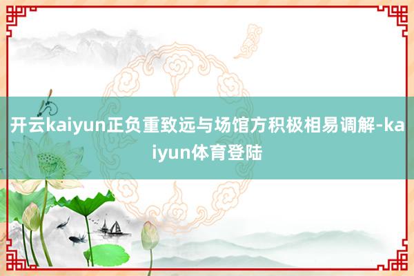 开云kaiyun正负重致远与场馆方积极相易调解-kaiyun体育登陆