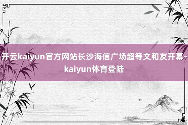 开云kaiyun官方网站长沙海信广场超等文和友开幕-kaiyun体育登陆