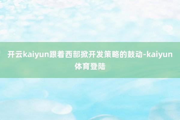 开云kaiyun跟着西部掀开发策略的鼓动-kaiyun体育登陆